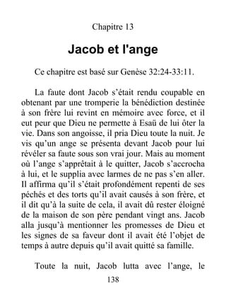 Chapitre 13
Jacob et l'ange
Ce chapitre est basé sur Genèse 32:24-33:11.
La faute dont Jacob s’était rendu coupable en
obtenant par une tromperie la bénédiction destinée
à son frère lui revint en mémoire avec force, et il
eut peur que Dieu ne permette à Esaü de lui ôter la
vie. Dans son angoisse, il pria Dieu toute la nuit. Je
vis qu’un ange se présenta devant Jacob pour lui
révéler sa faute sous son vrai jour. Mais au moment
où l’ange s’apprêtait à le quitter, Jacob s’accrocha
à lui, et le supplia avec larmes de ne pas s’en aller.
Il affirma qu’il s’était profondément repenti de ses
péchés et des torts qu’il avait causés à son frère, et
il dit qu’à la suite de cela, il avait dû rester éloigné
de la maison de son père pendant vingt ans. Jacob
alla jusqu’à mentionner les promesses de Dieu et
les signes de sa faveur dont il avait été l’objet de
temps à autre depuis qu’il avait quitté sa famille.
Toute la nuit, Jacob lutta avec l’ange, le
138
 