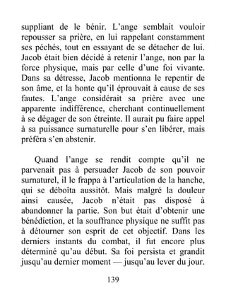 suppliant de le bénir. L’ange semblait vouloir
repousser sa prière, en lui rappelant constamment
ses péchés, tout en essayant de se détacher de lui.
Jacob était bien décidé à retenir l’ange, non par la
force physique, mais par celle d’une foi vivante.
Dans sa détresse, Jacob mentionna le repentir de
son âme, et la honte qu’il éprouvait à cause de ses
fautes. L’ange considérait sa prière avec une
apparente indifférence, cherchant continuellement
à se dégager de son étreinte. Il aurait pu faire appel
à sa puissance surnaturelle pour s’en libérer, mais
préféra s’en abstenir.
Quand l’ange se rendit compte qu’il ne
parvenait pas à persuader Jacob de son pouvoir
surnaturel, il le frappa à l’articulation de la hanche,
qui se déboîta aussitôt. Mais malgré la douleur
ainsi causée, Jacob n’était pas disposé à
abandonner la partie. Son but était d’obtenir une
bénédiction, et la souffrance physique ne suffit pas
à détourner son esprit de cet objectif. Dans les
derniers instants du combat, il fut encore plus
déterminé qu’au début. Sa foi persista et grandit
jusqu’au dernier moment — jusqu’au lever du jour.
139
 