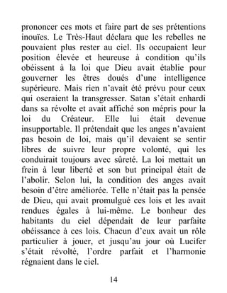 prononcer ces mots et faire part de ses prétentions
inouïes. Le Très-Haut déclara que les rebelles ne
pouvaient plus rester au ciel. Ils occupaient leur
position élevée et heureuse à condition qu’ils
obéissent à la loi que Dieu avait établie pour
gouverner les êtres doués d’une intelligence
supérieure. Mais rien n’avait été prévu pour ceux
qui oseraient la transgresser. Satan s’était enhardi
dans sa révolte et avait affiché son mépris pour la
loi du Créateur. Elle lui était devenue
insupportable. Il prétendait que les anges n’avaient
pas besoin de loi, mais qu’il devaient se sentir
libres de suivre leur propre volonté, qui les
conduirait toujours avec sûreté. La loi mettait un
frein à leur liberté et son but principal était de
l’abolir. Selon lui, la condition des anges avait
besoin d’être améliorée. Telle n’était pas la pensée
de Dieu, qui avait promulgué ces lois et les avait
rendues égales à lui-même. Le bonheur des
habitants du ciel dépendait de leur parfaite
obéissance à ces lois. Chacun d’eux avait un rôle
particulier à jouer, et jusqu’au jour où Lucifer
s’était révolté, l’ordre parfait et l’harmonie
régnaient dans le ciel.
14
 