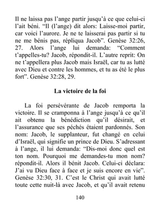Il ne laissa pas l’ange partir jusqu’à ce que celui-ci
l’ait béni. “Il (l’ange) dit alors: Laisse-moi partir,
car voici l’aurore. Je ne te laisserai pas partir si tu
ne me bénis pas, répliqua Jacob”. Genèse 32:26,
27. Alors l’ange lui demanda: “Comment
t’appelles-tu? Jacob, répondit-il. L’autre reprit: On
ne t’appellera plus Jacob mais Israël, car tu as lutté
avec Dieu et contre les hommes, et tu as été le plus
fort”. Genèse 32:28, 29.
La victoire de la foi
La foi persévérante de Jacob remporta la
victoire. Il se cramponna à l’ange jusqu’à ce qu’il
ait obtenu la bénédiction qu’il désirait, et
l’assurance que ses péchés étaient pardonnés. Son
nom: Jacob, le supplanteur, fut changé en celui
d’Israël, qui signifie un prince de Dieu. S’adressant
à l’ange, il lui demanda: “Dis-moi donc quel est
ton nom. Pourquoi me demandes-tu mon nom?
répondit-il. Alors il bénit Jacob. Celui-ci déclara:
J’ai vu Dieu face à face et je suis encore en vie”.
Genèse 32:30, 31. C’est le Christ qui avait lutté
toute cette nuit-là avec Jacob, et qu’il avait retenu
140
 