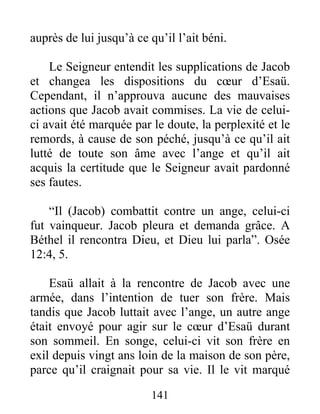 auprès de lui jusqu’à ce qu’il l’ait béni.
Le Seigneur entendit les supplications de Jacob
et changea les dispositions du cœur d’Esaü.
Cependant, il n’approuva aucune des mauvaises
actions que Jacob avait commises. La vie de celui-
ci avait été marquée par le doute, la perplexité et le
remords, à cause de son péché, jusqu’à ce qu’il ait
lutté de toute son âme avec l’ange et qu’il ait
acquis la certitude que le Seigneur avait pardonné
ses fautes.
“Il (Jacob) combattit contre un ange, celui-ci
fut vainqueur. Jacob pleura et demanda grâce. A
Béthel il rencontra Dieu, et Dieu lui parla”. Osée
12:4, 5.
Esaü allait à la rencontre de Jacob avec une
armée, dans l’intention de tuer son frère. Mais
tandis que Jacob luttait avec l’ange, un autre ange
était envoyé pour agir sur le cœur d’Esaü durant
son sommeil. En songe, celui-ci vit son frère en
exil depuis vingt ans loin de la maison de son père,
parce qu’il craignait pour sa vie. Il le vit marqué
141
 