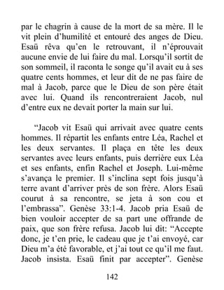 par le chagrin à cause de la mort de sa mère. Il le
vit plein d’humilité et entouré des anges de Dieu.
Esaü rêva qu’en le retrouvant, il n’éprouvait
aucune envie de lui faire du mal. Lorsqu’il sortit de
son sommeil, il raconta le songe qu’il avait eu à ses
quatre cents hommes, et leur dit de ne pas faire de
mal à Jacob, parce que le Dieu de son père était
avec lui. Quand ils rencontreraient Jacob, nul
d’entre eux ne devait porter la main sur lui.
“Jacob vit Esaü qui arrivait avec quatre cents
hommes. Il répartit les enfants entre Léa, Rachel et
les deux servantes. Il plaça en tête les deux
servantes avec leurs enfants, puis derrière eux Léa
et ses enfants, enfin Rachel et Joseph. Lui-même
s’avança le premier. Il s’inclina sept fois jusqu’à
terre avant d’arriver près de son frère. Alors Esaü
courut à sa rencontre, se jeta à son cou et
l’embrassa”. Genèse 33:1-4. Jacob pria Esaü de
bien vouloir accepter de sa part une offrande de
paix, que son frère refusa. Jacob lui dit: “Accepte
donc, je t’en prie, le cadeau que je t’ai envoyé, car
Dieu m’a été favorable, et j’ai tout ce qu’il me faut.
Jacob insista. Esaü finit par accepter”. Genèse
142
 