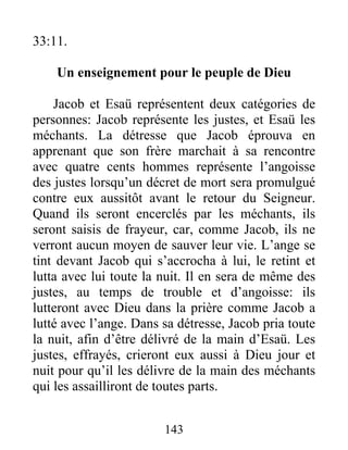 33:11.
Un enseignement pour le peuple de Dieu
Jacob et Esaü représentent deux catégories de
personnes: Jacob représente les justes, et Esaü les
méchants. La détresse que Jacob éprouva en
apprenant que son frère marchait à sa rencontre
avec quatre cents hommes représente l’angoisse
des justes lorsqu’un décret de mort sera promulgué
contre eux aussitôt avant le retour du Seigneur.
Quand ils seront encerclés par les méchants, ils
seront saisis de frayeur, car, comme Jacob, ils ne
verront aucun moyen de sauver leur vie. L’ange se
tint devant Jacob qui s’accrocha à lui, le retint et
lutta avec lui toute la nuit. Il en sera de même des
justes, au temps de trouble et d’angoisse: ils
lutteront avec Dieu dans la prière comme Jacob a
lutté avec l’ange. Dans sa détresse, Jacob pria toute
la nuit, afin d’être délivré de la main d’Esaü. Les
justes, effrayés, crieront eux aussi à Dieu jour et
nuit pour qu’il les délivre de la main des méchants
qui les assailliront de toutes parts.
143
 