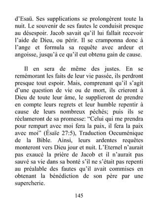 d’Esaü. Ses supplications se prolongèrent toute la
nuit. Le souvenir de ses fautes le conduisit presque
au désespoir. Jacob savait qu’il lui fallait recevoir
l’aide de Dieu, ou périr. Il se cramponna donc à
l’ange et formula sa requête avec ardeur et
angoisse, jusqu’à ce qu’il eut obtenu gain de cause.
Il en sera de même des justes. En se
remémorant les faits de leur vie passée, ils perdront
presque tout espoir. Mais, comprenant qu’il s’agit
d’une question de vie ou de mort, ils crieront à
Dieu de toute leur âme, le supplieront de prendre
en compte leurs regrets et leur humble repentir à
cause de leurs nombreux péchés; puis ils se
réclameront de sa promesse: “Celui qui me prendra
pour rempart avec moi fera la paix, il fera la paix
avec moi” (Ésaïe 27:5), Traduction Oecuménique
de la Bible. Ainsi, leurs ardentes requêtes
monteront vers Dieu jour et nuit. L’Eternel n’aurait
pas exaucé la prière de Jacob et il n’aurait pas
sauvé sa vie dans sa bonté s’il ne s’était pas repenti
au préalable des fautes qu’il avait commises en
obtenant la bénédiction de son père par une
supercherie.
145
 
