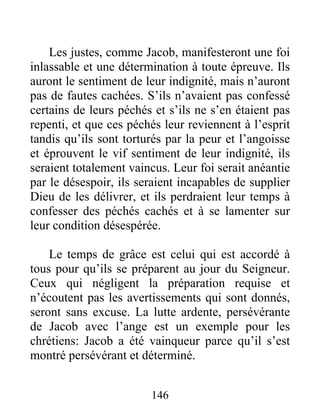 Les justes, comme Jacob, manifesteront une foi
inlassable et une détermination à toute épreuve. Ils
auront le sentiment de leur indignité, mais n’auront
pas de fautes cachées. S’ils n’avaient pas confessé
certains de leurs péchés et s’ils ne s’en étaient pas
repenti, et que ces péchés leur reviennent à l’esprit
tandis qu’ils sont torturés par la peur et l’angoisse
et éprouvent le vif sentiment de leur indignité, ils
seraient totalement vaincus. Leur foi serait anéantie
par le désespoir, ils seraient incapables de supplier
Dieu de les délivrer, et ils perdraient leur temps à
confesser des péchés cachés et à se lamenter sur
leur condition désespérée.
Le temps de grâce est celui qui est accordé à
tous pour qu’ils se préparent au jour du Seigneur.
Ceux qui négligent la préparation requise et
n’écoutent pas les avertissements qui sont donnés,
seront sans excuse. La lutte ardente, persévérante
de Jacob avec l’ange est un exemple pour les
chrétiens: Jacob a été vainqueur parce qu’il s’est
montré persévérant et déterminé.
146
 