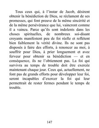 Tous ceux qui, à l’instar de Jacob, désirent
obtenir la bénédiction de Dieu, se réclament de ses
promesses, qui font preuve de la même sincérité et
de la même persévérance que lui, vaincront comme
il a vaincu. Parce qu’ils sont indolents dans les
choses spirituelles, de nombreux soi-disant
croyants manifestent peu de foi réelle et reflètent
bien faiblement la vérité divine. Ils ne sont pas
disposés à faire des efforts, à renoncer au moi, à
souffrir pour Dieu, à prier longuement et avec
ferveur pour obtenir sa bénédiction — et en
conséquence, ils ne l’obtiennent pas. La foi qui
survivra au temps de trouble doit être exercée
maintenant chaque jour. Ceux qui, actuellement, ne
font pas de grands efforts pour développer leur foi,
seront incapables d’exercer la foi qui leur
permettrait de rester fermes pendant le temps de
trouble.
147
 