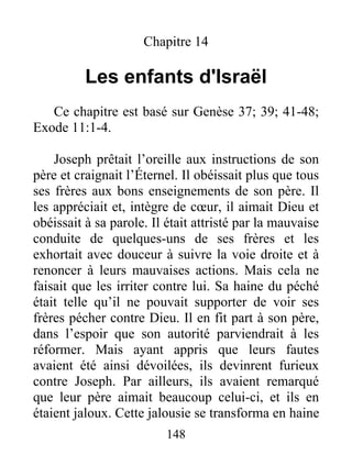 Chapitre 14
Les enfants d'Israël
Ce chapitre est basé sur Genèse 37; 39; 41-48;
Exode 11:1-4.
Joseph prêtait l’oreille aux instructions de son
père et craignait l’Éternel. Il obéissait plus que tous
ses frères aux bons enseignements de son père. Il
les appréciait et, intègre de cœur, il aimait Dieu et
obéissait à sa parole. Il était attristé par la mauvaise
conduite de quelques-uns de ses frères et les
exhortait avec douceur à suivre la voie droite et à
renoncer à leurs mauvaises actions. Mais cela ne
faisait que les irriter contre lui. Sa haine du péché
était telle qu’il ne pouvait supporter de voir ses
frères pécher contre Dieu. Il en fit part à son père,
dans l’espoir que son autorité parviendrait à les
réformer. Mais ayant appris que leurs fautes
avaient été ainsi dévoilées, ils devinrent furieux
contre Joseph. Par ailleurs, ils avaient remarqué
que leur père aimait beaucoup celui-ci, et ils en
étaient jaloux. Cette jalousie se transforma en haine
148
 