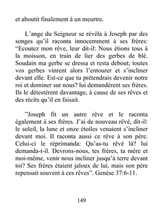 et aboutit finalement à un meurtre.
L’ange du Seigneur se révéla à Joseph par des
songes qu’il raconta innocemment à ses frères:
“Ecoutez mon rêve, leur dit-il: Nous étions tous à
la moisson, en train de lier des gerbes de blé.
Soudain ma gerbe se dressa et resta debout; toutes
vos gerbes vinrent alors l’entourer et s’incliner
devant elle. Est-ce que tu prétendrais devenir notre
roi et dominer sur nous? lui demandèrent ses frères.
Ils le détestèrent davantage, à cause de ses rêves et
des récits qu’il en faisait.
”Joseph fit un autre rêve et le raconta
également à ses frères. J’ai de nouveau rêvé, dit-il:
le soleil, la lune et onze étoiles venaient s’incliner
devant moi. Il raconta aussi ce rêve à son père.
Celui-ci le réprimanda: Qu’as-tu rêvé là? lui
demanda-t-il. Devrons-nous, tes frères, ta mère et
moi-même, venir nous incliner jusqu’à terre devant
toi? Ses frères étaient jaloux de lui, mais son père
repensait souvent à ces rêves”. Genèse 37:6-11.
149
 
