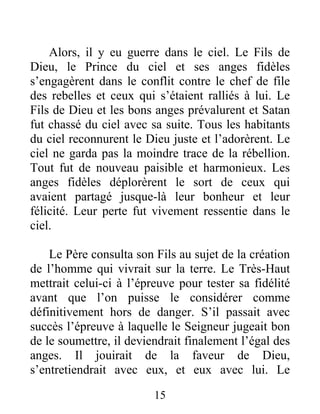 Alors, il y eu guerre dans le ciel. Le Fils de
Dieu, le Prince du ciel et ses anges fidèles
s’engagèrent dans le conflit contre le chef de file
des rebelles et ceux qui s’étaient ralliés à lui. Le
Fils de Dieu et les bons anges prévalurent et Satan
fut chassé du ciel avec sa suite. Tous les habitants
du ciel reconnurent le Dieu juste et l’adorèrent. Le
ciel ne garda pas la moindre trace de la rébellion.
Tout fut de nouveau paisible et harmonieux. Les
anges fidèles déplorèrent le sort de ceux qui
avaient partagé jusque-là leur bonheur et leur
félicité. Leur perte fut vivement ressentie dans le
ciel.
Le Père consulta son Fils au sujet de la création
de l’homme qui vivrait sur la terre. Le Très-Haut
mettrait celui-ci à l’épreuve pour tester sa fidélité
avant que l’on puisse le considérer comme
définitivement hors de danger. S’il passait avec
succès l’épreuve à laquelle le Seigneur jugeait bon
de le soumettre, il deviendrait finalement l’égal des
anges. Il jouirait de la faveur de Dieu,
s’entretiendrait avec eux, et eux avec lui. Le
15
 