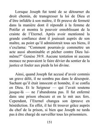 Lorsque Joseph fut tenté de se détourner du
droit chemin, de transgresser la loi de Dieu et
d’être infidèle à son maître, il fit preuve de fermeté
dans la manière dont il répondit à la femme de
Potifar et montra le pouvoir ennoblissant de la
crainte de l’Eternel. Après avoir mentionné la
grande confiance dont il jouissait auprès de son
maître, au point qu’il administrait tous ses biens, il
s’exclama: “Comment pourrais-je commettre un
acte aussi abominable et pécher contre Dieu lui-
même?” Genèse 39:9. Aucune tentation ni aucune
menace ne pouvaient le faire dévier du sentier de la
justice et fouler aux pieds la loi divine.
Ainsi, quand Joseph fut accusé d’avoir commis
un grave délit, il ne sombra pas dans le désespoir.
Sachant qu’il était innocent et honnête, il se confia
en Dieu. Et le Seigneur — qui l’avait soutenu
jusque-là — ne l’abandonna pas. Il fut enfermé
dans une prison obscure et on le mit aux fers.
Cependant, l’Eternel changea son épreuve en
bénédiction. En effet, il lui fit trouver grâce auprès
du chef de la prison, si bien que Joseph ne tarda
pas à être chargé de surveiller tous les prisonniers.
151
 