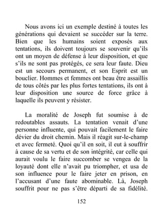 Nous avons ici un exemple destiné à toutes les
générations qui devaient se succéder sur la terre.
Bien que les humains soient exposés aux
tentations, ils doivent toujours se souvenir qu’ils
ont un moyen de défense à leur disposition, et que
s’ils ne sont pas protégés, ce sera leur faute. Dieu
est un secours permanent, et son Esprit est un
bouclier. Hommes et femmes ont beau être assaillis
de tous côtés par les plus fortes tentations, ils ont à
leur disposition une source de force grâce à
laquelle ils peuvent y résister.
La moralité de Joseph fut soumise à de
redoutables assauts. La tentation venait d’une
personne influente, qui pouvait facilement le faire
dévier du droit chemin. Mais il réagit sur-le-champ
et avec fermeté. Quoi qu’il en soit, il eut à souffrir
à cause de sa vertu et de son intégrité, car celle qui
aurait voulu le faire succomber se vengea de la
loyauté dont elle n’avait pu triompher, et usa de
son influence pour le faire jeter en prison, en
l’accusant d’une faute abominable. Là, Joseph
souffrit pour ne pas s’être départi de sa fidélité.
152
 