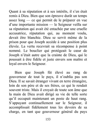 Quant à sa réputation et à ses intérêts, il s’en était
remis à Dieu. Bien que son épreuve durât un temps
assez long — ce qui permit de le préparer en vue
d’une importante mission — le Seigneur veilla sur
sa réputation qui avait été entachée par une cruelle
accusatrice, réputation qui, au moment voulu,
devait être blanchie. Dieu se servit même de la
prison pour que Joseph accède à une position plus
élevée. La vertu recevrait sa récompense à point
nommé. Le bouclier qui protégeait le cœur de
Joseph n’était autre que la crainte de Dieu, qui le
poussait à être fidèle et juste envers son maître et
loyal envers le Seigneur.
Bien que Joseph fût élevé au rang de
gouverneur de tout le pays, il n’oublia pas son
Dieu. Il se savait étranger vivant en terre étrangère,
loin de son père et de ses frères, ce qui le rendait
souvent triste. Mais il croyait de toute son âme que
la main de Dieu avait dirigé sa vie de telle sorte
qu’il occupait maintenant un poste de haut rang.
S’appuyant continuellement sur le Seigneur, il
accomplissait fidèlement tous les devoirs de sa
charge, en tant que gouverneur général du pays
153
 