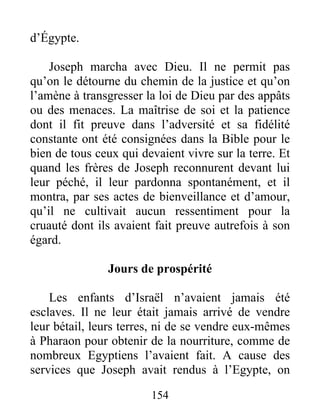 d’Égypte.
Joseph marcha avec Dieu. Il ne permit pas
qu’on le détourne du chemin de la justice et qu’on
l’amène à transgresser la loi de Dieu par des appâts
ou des menaces. La maîtrise de soi et la patience
dont il fit preuve dans l’adversité et sa fidélité
constante ont été consignées dans la Bible pour le
bien de tous ceux qui devaient vivre sur la terre. Et
quand les frères de Joseph reconnurent devant lui
leur péché, il leur pardonna spontanément, et il
montra, par ses actes de bienveillance et d’amour,
qu’il ne cultivait aucun ressentiment pour la
cruauté dont ils avaient fait preuve autrefois à son
égard.
Jours de prospérité
Les enfants d’Israël n’avaient jamais été
esclaves. Il ne leur était jamais arrivé de vendre
leur bétail, leurs terres, ni de se vendre eux-mêmes
à Pharaon pour obtenir de la nourriture, comme de
nombreux Egyptiens l’avaient fait. A cause des
services que Joseph avait rendus à l’Egypte, on
154
 
