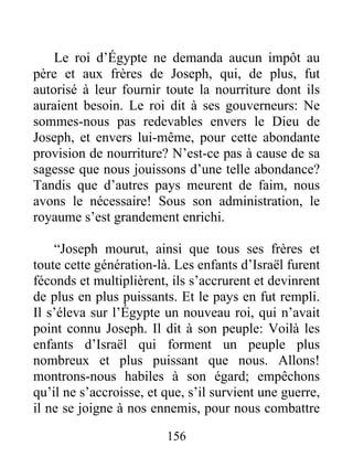 Le roi d’Égypte ne demanda aucun impôt au
père et aux frères de Joseph, qui, de plus, fut
autorisé à leur fournir toute la nourriture dont ils
auraient besoin. Le roi dit à ses gouverneurs: Ne
sommes-nous pas redevables envers le Dieu de
Joseph, et envers lui-même, pour cette abondante
provision de nourriture? N’est-ce pas à cause de sa
sagesse que nous jouissons d’une telle abondance?
Tandis que d’autres pays meurent de faim, nous
avons le nécessaire! Sous son administration, le
royaume s’est grandement enrichi.
“Joseph mourut, ainsi que tous ses frères et
toute cette génération-là. Les enfants d’Israël furent
féconds et multiplièrent, ils s’accrurent et devinrent
de plus en plus puissants. Et le pays en fut rempli.
Il s’éleva sur l’Égypte un nouveau roi, qui n’avait
point connu Joseph. Il dit à son peuple: Voilà les
enfants d’Israël qui forment un peuple plus
nombreux et plus puissant que nous. Allons!
montrons-nous habiles à son égard; empêchons
qu’il ne s’accroisse, et que, s’il survient une guerre,
il ne se joigne à nos ennemis, pour nous combattre
156
 