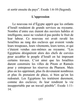 et sortir ensuite du pays”. Exode 1:6-10 (Segond).
L’oppression
Le nouveau roi d’Égypte apprit que les enfants
d’Israël rendaient de grands services au royaume.
Nombre d’entre eux étaient des ouvriers habiles et
intelligents; aussi ne voulait-il pas perdre le fruit de
leur labeur. Ce nouveau roi avait ravalé les
Israélites au rang des esclaves qui avaient vendu
leurs troupeaux, leurs vêtements, leurs terres, et qui
s’étaient vendus eux-mêmes au royaume. “Les
Egyptiens désignèrent alors des chefs de corvées
pour accabler le peuple d’Israël en lui imposant
certains travaux. C’est ainsi que les Israélites
durent construire les villes de Pitom et Ramsès
pour y entreposer les réserves du Pharaon. Mais
plus on les opprimait, plus ils devenaient nombreux
et plus ils prenaient de place, si bien qu’on les
redoutait. Les Egyptiens les traitèrent durement,
comme des esclaves; ils leur rendirent la vie
insupportable par un travail pénible”. Exode 1:11-
14.
157
 