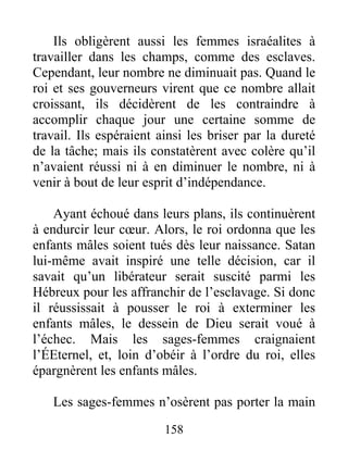 Ils obligèrent aussi les femmes israéalites à
travailler dans les champs, comme des esclaves.
Cependant, leur nombre ne diminuait pas. Quand le
roi et ses gouverneurs virent que ce nombre allait
croissant, ils décidèrent de les contraindre à
accomplir chaque jour une certaine somme de
travail. Ils espéraient ainsi les briser par la dureté
de la tâche; mais ils constatèrent avec colère qu’il
n’avaient réussi ni à en diminuer le nombre, ni à
venir à bout de leur esprit d’indépendance.
Ayant échoué dans leurs plans, ils continuèrent
à endurcir leur cœur. Alors, le roi ordonna que les
enfants mâles soient tués dès leur naissance. Satan
lui-même avait inspiré une telle décision, car il
savait qu’un libérateur serait suscité parmi les
Hébreux pour les affranchir de l’esclavage. Si donc
il réussissait à pousser le roi à exterminer les
enfants mâles, le dessein de Dieu serait voué à
l’échec. Mais les sages-femmes craignaient
l’ÉEternel, et, loin d’obéir à l’ordre du roi, elles
épargnèrent les enfants mâles.
Les sages-femmes n’osèrent pas porter la main
158
 