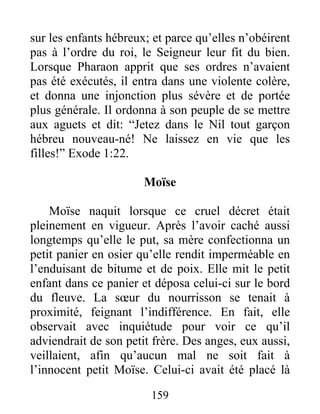 sur les enfants hébreux; et parce qu’elles n’obéirent
pas à l’ordre du roi, le Seigneur leur fit du bien.
Lorsque Pharaon apprit que ses ordres n’avaient
pas été exécutés, il entra dans une violente colère,
et donna une injonction plus sévère et de portée
plus générale. Il ordonna à son peuple de se mettre
aux aguets et dit: “Jetez dans le Nil tout garçon
hébreu nouveau-né! Ne laissez en vie que les
filles!” Exode 1:22.
Moïse
Moïse naquit lorsque ce cruel décret était
pleinement en vigueur. Après l’avoir caché aussi
longtemps qu’elle le put, sa mère confectionna un
petit panier en osier qu’elle rendit imperméable en
l’enduisant de bitume et de poix. Elle mit le petit
enfant dans ce panier et déposa celui-ci sur le bord
du fleuve. La sœur du nourrisson se tenait à
proximité, feignant l’indifférence. En fait, elle
observait avec inquiétude pour voir ce qu’il
adviendrait de son petit frère. Des anges, eux aussi,
veillaient, afin qu’aucun mal ne soit fait à
l’innocent petit Moïse. Celui-ci avait été placé là
159
 