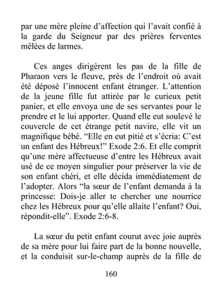 par une mère pleine d’affection qui l’avait confié à
la garde du Seigneur par des prières ferventes
mêlées de larmes.
Ces anges dirigèrent les pas de la fille de
Pharaon vers le fleuve, près de l’endroit où avait
été déposé l’innocent enfant étranger. L’attention
de la jeune fille fut attirée par le curieux petit
panier, et elle envoya une de ses servantes pour le
prendre et le lui apporter. Quand elle eut soulevé le
couvercle de cet étrange petit navire, elle vit un
magnifique bébé. “Elle en eut pitié et s’écria: C’est
un enfant des Hébreux!” Exode 2:6. Et elle comprit
qu’une mère affectueuse d’entre les Hébreux avait
usé de ce moyen singulier pour préserver la vie de
son enfant chéri, et elle décida immédiatement de
l’adopter. Alors “la sœur de l’enfant demanda à la
princesse: Dois-je aller te chercher une nourrice
chez les Hébreux pour qu’elle allaite l’enfant? Oui,
répondit-elle”. Exode 2:6-8.
La sœur du petit enfant courut avec joie auprès
de sa mère pour lui faire part de la bonne nouvelle,
et la conduisit sur-le-champ auprès de la fille de
160
 