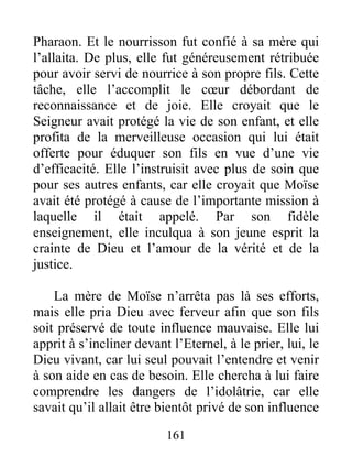 Pharaon. Et le nourrisson fut confié à sa mère qui
l’allaita. De plus, elle fut généreusement rétribuée
pour avoir servi de nourrice à son propre fils. Cette
tâche, elle l’accomplit le cœur débordant de
reconnaissance et de joie. Elle croyait que le
Seigneur avait protégé la vie de son enfant, et elle
profita de la merveilleuse occasion qui lui était
offerte pour éduquer son fils en vue d’une vie
d’efficacité. Elle l’instruisit avec plus de soin que
pour ses autres enfants, car elle croyait que Moïse
avait été protégé à cause de l’importante mission à
laquelle il était appelé. Par son fidèle
enseignement, elle inculqua à son jeune esprit la
crainte de Dieu et l’amour de la vérité et de la
justice.
La mère de Moïse n’arrêta pas là ses efforts,
mais elle pria Dieu avec ferveur afin que son fils
soit préservé de toute influence mauvaise. Elle lui
apprit à s’incliner devant l’Eternel, à le prier, lui, le
Dieu vivant, car lui seul pouvait l’entendre et venir
à son aide en cas de besoin. Elle chercha à lui faire
comprendre les dangers de l’idolâtrie, car elle
savait qu’il allait être bientôt privé de son influence
161
 