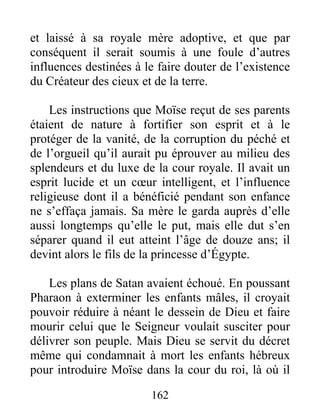 et laissé à sa royale mère adoptive, et que par
conséquent il serait soumis à une foule d’autres
influences destinées à le faire douter de l’existence
du Créateur des cieux et de la terre.
Les instructions que Moïse reçut de ses parents
étaient de nature à fortifier son esprit et à le
protéger de la vanité, de la corruption du péché et
de l’orgueil qu’il aurait pu éprouver au milieu des
splendeurs et du luxe de la cour royale. Il avait un
esprit lucide et un cœur intelligent, et l’influence
religieuse dont il a bénéficié pendant son enfance
ne s’effaça jamais. Sa mère le garda auprès d’elle
aussi longtemps qu’elle le put, mais elle dut s’en
séparer quand il eut atteint l’âge de douze ans; il
devint alors le fils de la princesse d’Égypte.
Les plans de Satan avaient échoué. En poussant
Pharaon à exterminer les enfants mâles, il croyait
pouvoir réduire à néant le dessein de Dieu et faire
mourir celui que le Seigneur voulait susciter pour
délivrer son peuple. Mais Dieu se servit du décret
même qui condamnait à mort les enfants hébreux
pour introduire Moïse dans la cour du roi, là où il
162
 