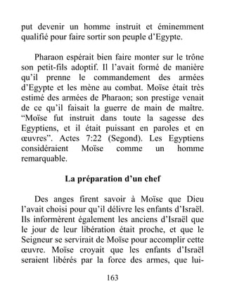 put devenir un homme instruit et éminemment
qualifié pour faire sortir son peuple d’Egypte.
Pharaon espérait bien faire monter sur le trône
son petit-fils adoptif. Il l’avait formé de manière
qu’il prenne le commandement des armées
d’Egypte et les mène au combat. Moïse était très
estimé des armées de Pharaon; son prestige venait
de ce qu’il faisait la guerre de main de maître.
“Moïse fut instruit dans toute la sagesse des
Egyptiens, et il était puissant en paroles et en
œuvres”. Actes 7:22 (Segond). Les Egyptiens
considéraient Moïse comme un homme
remarquable.
La préparation d’un chef
Des anges firent savoir à Moïse que Dieu
l’avait choisi pour qu’il délivre les enfants d’Israël.
Ils informèrent également les anciens d’Israël que
le jour de leur libération était proche, et que le
Seigneur se servirait de Moïse pour accomplir cette
œuvre. Moïse croyait que les enfants d’Israël
seraient libérés par la force des armes, que lui-
163
 