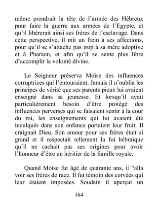 même prendrait la tête de l’armée des Hébreux
pour faire la guerre aux armées de l’Egypte, et
qu’il libérerait ainsi ses frères de l’esclavage. Dans
cette perspective, il mit un frein à ses affections,
pour qu’il se s’attache pas trop à sa mère adoptive
et à Pharaon, et afin qu’il se sente plus libre
d’accomplir la volonté divine.
Le Seigneur préserva Moïse des influences
corruptrices qui l’entouraient. Jamais il n’oublia les
principes de vérité que ses parents pieux lui avaient
enseigné dans sa jeunesse. Et lorsqu’il avait
particulièrement besoin d’être protégé des
influences perverses qui se faisaient sentir à la cour
du roi, les enseignements qui lui avaient été
inculqués dans son enfance portaient leur fruit. Il
craignait Dieu. Son amour pour ses frères était si
grand et il respectait tellement la foi hébraïque
qu’il ne cachait pas ses origines pour avoir
l’honneur d’être un héritier de la famille royale.
Quand Moïse fut âgé de quarante ans, il “alla
voir ses frères de race. Il fut témoin des corvées qui
leur étaient imposées. Soudain il aperçut un
164
 