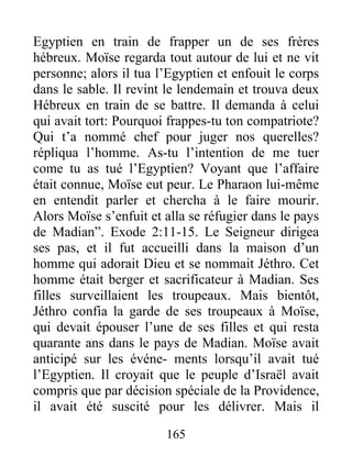 Egyptien en train de frapper un de ses frères
hébreux. Moïse regarda tout autour de lui et ne vit
personne; alors il tua l’Egyptien et enfouit le corps
dans le sable. Il revint le lendemain et trouva deux
Hébreux en train de se battre. Il demanda à celui
qui avait tort: Pourquoi frappes-tu ton compatriote?
Qui t’a nommé chef pour juger nos querelles?
répliqua l’homme. As-tu l’intention de me tuer
come tu as tué l’Egyptien? Voyant que l’affaire
était connue, Moïse eut peur. Le Pharaon lui-même
en entendit parler et chercha à le faire mourir.
Alors Moïse s’enfuit et alla se réfugier dans le pays
de Madian”. Exode 2:11-15. Le Seigneur dirigea
ses pas, et il fut accueilli dans la maison d’un
homme qui adorait Dieu et se nommait Jéthro. Cet
homme était berger et sacrificateur à Madian. Ses
filles surveillaient les troupeaux. Mais bientôt,
Jéthro confia la garde de ses troupeaux à Moïse,
qui devait épouser l’une de ses filles et qui resta
quarante ans dans le pays de Madian. Moïse avait
anticipé sur les événe- ments lorsqu’il avait tué
l’Egyptien. Il croyait que le peuple d’Israël avait
compris que par décision spéciale de la Providence,
il avait été suscité pour les délivrer. Mais il
165
 