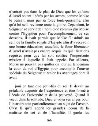 n’entrait pas dans le plan de Dieu que les enfants
d’Israël soient libérés par les armes, comme Moïse
le pensait, mais par sa force toute-puissante, afin
qu’à lui seul revienne toute la gloire. Cependant, le
Seigneur se servit de l’homicide commis par Moïse
contre l’Egyptien pour l’accomplissement de ses
desseins. Il avait permis que Moïse fût admis au
sein de la famille royale d’Egypte afin d’y recevoir
une bonne éducation; toutefois, le futur libérateur
d’Israël n’avait pas encore acquis les qualifications
requises pour que lui soit confiée l’importante
mission à laquelle il était appelé. Par ailleurs,
Moïse ne pouvait pas quitter du jour au lendemain
la cour du roi d’Egypte pour accomplir l’œuvre
spéciale du Seigneur et renier les avantages dont il
avait
joui en tant que petit-fils du roi. Il devait au
préalable acquérir de l’expérience et être formé à
l’école de l’adversité et de la pauvreté. Quand il
vécut dans la solitude, Dieu envoya ses anges pour
l’instruire tout particulièrement au sujet de l’avenir.
C’est là qu’il apprit les grandes leçons de la
maîtrise de soi et de l’humilité. Il garda les
166
 