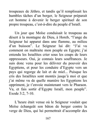 troupeaux de Jéthro, et tandis qu’il remplissait les
humbles tâches d’un berger, le Seigneur préparait
cet homme à devenir le berger spirituel de son
propre troupeau, c’est-à-dire du peuple d’Israël.
Un jour que Moïse conduisait le troupeau au
désert à la montagne de Dieu, à Horeb, “l’ange du
Seigneur lui apparut dans une flamme, au milieu
d’un buisson”. Le Seigneur lui dit: “J’ai vu
comment on maltraite mon peuple en Egypte; j’ai
entendu les Israélites crier sous les coups de leurs
oppresseurs. Oui, je connais leurs souffrances. Je
suis donc venu pour les délivrer du pouvoir des
Egyptiens, et pour les conduire d’Egypte vers un
pays qui regorge de lait et de miel... Puisque les
cris des Israélites sont montés jusqu’à moi et que
j’ai même vu de quelle manière les Egyptiens les
oppriment, je t’envoie maintenant vers le Pharaon.
Va, et fais sortir d’Egypte Israël, mon peuple”.
Exode 3:2, 7-10.
L’heure était venue où le Seigneur voulait que
Moïse échangeât son bâton de berger contre la
verge de Dieu, qui lui permettrait d’accomplir des
167
 