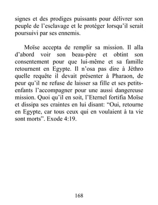 signes et des prodiges puissants pour délivrer son
peuple de l’esclavage et le protéger lorsqu’il serait
poursuivi par ses ennemis.
Moïse accepta de remplir sa mission. Il alla
d’abord voir son beau-père et obtint son
consentement pour que lui-même et sa famille
retournent en Egypte. Il n’osa pas dire à Jéthro
quelle requête il devait présenter à Pharaon, de
peur qu’il ne refuse de laisser sa fille et ses petits-
enfants l’accompagner pour une aussi dangereuse
mission. Quoi qu’il en soit, l’Eternel fortifia Moïse
et dissipa ses craintes en lui disant: “Oui, retourne
en Egypte, car tous ceux qui en voulaient à ta vie
sont morts”. Exode 4:19.
168
 