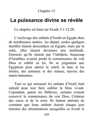Chapitre 15
La puissance divine se révèle
Ce chapitre est basé sur Exode 5:1-12:28.
L’esclavage des enfants d’Israël en Egypte dura
de nombreuses années. Au départ, seules quelques
familles étaient descendues en Egypte; mais par la
suite, elles étaient devenues une multitude.
Entourés qu’ils étaient par l’idolâtrie, beaucoup
d’Israélites avaient perdu la connaissance du vrai
Dieu et oublié sa loi. Ils se joignaient aux
Egyptiens pour adorer le soleil, la lune et les
étoiles, des animaux et des statues, œuvres des
mains humaines.
Tout ce qui entourait les enfants d’Israël était
calculé pour leur faire oublier le Dieu vivant.
Cependant, parmi les Hébreux, certains avaient
conservé la connaissance du vrai Dieu, Créateur
des cieux et de la terre. Ils étaient attristés de
constater que leurs enfants étaient chaque jour
témoins des abominations auxquelles se livrait le
169
 