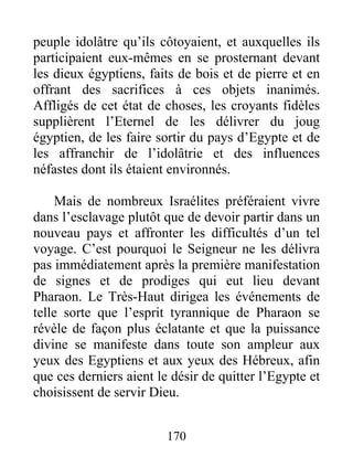 peuple idolâtre qu’ils côtoyaient, et auxquelles ils
participaient eux-mêmes en se prosternant devant
les dieux égyptiens, faits de bois et de pierre et en
offrant des sacrifices à ces objets inanimés.
Affligés de cet état de choses, les croyants fidèles
supplièrent l’Eternel de les délivrer du joug
égyptien, de les faire sortir du pays d’Egypte et de
les affranchir de l’idolâtrie et des influences
néfastes dont ils étaient environnés.
Mais de nombreux Israélites préféraient vivre
dans l’esclavage plutôt que de devoir partir dans un
nouveau pays et affronter les difficultés d’un tel
voyage. C’est pourquoi le Seigneur ne les délivra
pas immédiatement après la première manifestation
de signes et de prodiges qui eut lieu devant
Pharaon. Le Très-Haut dirigea les événements de
telle sorte que l’esprit tyrannique de Pharaon se
révèle de façon plus éclatante et que la puissance
divine se manifeste dans toute son ampleur aux
yeux des Egyptiens et aux yeux des Hébreux, afin
que ces derniers aient le désir de quitter l’Egypte et
choisissent de servir Dieu.
170
 