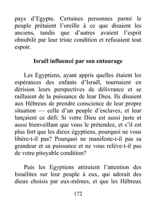 pays d’Egypte. Certaines personnes parmi le
peuple prêtaient l’oreille à ce que disaient les
anciens, tandis que d’autres avaient l’esprit
obnubilé par leur triste condition et refusaient tout
espoir.
Israël influencé par son entourage
Les Egyptiens, ayant appris quelles étaient les
espérances des enfants d’Israël, tournaient en
dérision leurs perspectives de délivrance et se
raillaient de la puissance de leur Dieu. Ils disaient
aux Hébreux de prendre conscience de leur propre
situation — celle d’un peuple d’esclaves, et leur
lançaient ce défi: Si votre Dieu est aussi juste et
aussi bienveillant que vous le prétendez, et s’il est
plus fort que les dieux égyptiens, pourquoi ne vous
libère-t-il pas? Pourquoi ne manifeste-t-il pas sa
grandeur et sa puissance et ne vous relève-t-il pas
de votre pitoyable condition?
Puis les Egyptiens attiraient l’attention des
Israélites sur leur peuple à eux, qui adorait des
dieux choisis par eux-mêmes, et que les Hébreux
172
 