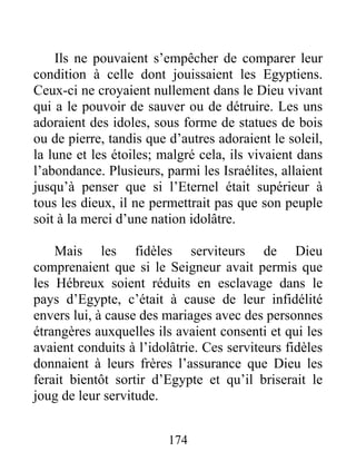 Ils ne pouvaient s’empêcher de comparer leur
condition à celle dont jouissaient les Egyptiens.
Ceux-ci ne croyaient nullement dans le Dieu vivant
qui a le pouvoir de sauver ou de détruire. Les uns
adoraient des idoles, sous forme de statues de bois
ou de pierre, tandis que d’autres adoraient le soleil,
la lune et les étoiles; malgré cela, ils vivaient dans
l’abondance. Plusieurs, parmi les Israélites, allaient
jusqu’à penser que si l’Eternel était supérieur à
tous les dieux, il ne permettrait pas que son peuple
soit à la merci d’une nation idolâtre.
Mais les fidèles serviteurs de Dieu
comprenaient que si le Seigneur avait permis que
les Hébreux soient réduits en esclavage dans le
pays d’Egypte, c’était à cause de leur infidélité
envers lui, à cause des mariages avec des personnes
étrangères auxquelles ils avaient consenti et qui les
avaient conduits à l’idolâtrie. Ces serviteurs fidèles
donnaient à leurs frères l’assurance que Dieu les
ferait bientôt sortir d’Egypte et qu’il briserait le
joug de leur servitude.
174
 