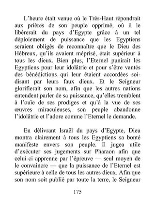 L’heure était venue où le Très-Haut répondrait
aux prières de son peuple opprimé, où il le
libérerait du pays d’Egypte grâce à un tel
déploiement de puissance que les Egyptiens
seraient obligés de reconnaître que le Dieu des
Hébreux, qu’ils avaient méprisé, était supérieur à
tous les dieux. Bien plus, l’Eternel punirait les
Egyptiens pour leur idolâtrie et pour s’être vantés
des bénédictions qui leur étaient accordées soi-
disant par leurs faux dieux. Et le Seigneur
glorifierait son nom, afin que les autres nations
entendent parler de sa puissance, qu’elles tremblent
à l’ouïe de ses prodiges et qu’à la vue de ses
œuvres miraculeuses, son peuple abandonne
l’idolâtrie et l’adore comme l’Eternel le demande.
En délivrant Israël du pays d’Egypte, Dieu
montra clairement à tous les Egyptiens sa bonté
manifeste envers son peuple. Il jugea utile
d’exécuter ses jugements sur Pharaon afin que
celui-ci apprenne par l’épreuve — seul moyen de
le convaincre — que la puissance de l’Eternel est
supérieure à celle de tous les autres dieux. Afin que
son nom soit publié par toute la terre, le Seigneur
175
 