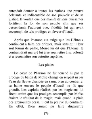 entendait donner à toutes les nations une preuve
éclatante et indiscutable de son pouvoir et de sa
justice. Il voulait que ces manifestations puissantes
fortifient la foi de son peuple afin que ses
descendants l’adorent avec fidélité, lui qui avait
acccompli de tels prodiges en faveur d’Israël.
Après que Pharaon eut exigé que les Hébreux
continuent à faire des briques, mais sans qu’il leur
soit fourni de paille, Moïse lui dit que l’Eternel le
contraindrait malgré lui à se soumettre à sa volonté
et à reconnaître son autorité suprême.
Les plaies
Le cœur de Pharaon ne fut touché ni par le
prodige du bâton de Moïse changé en serpent ni par
l’eau du fleuve changée en sang, bien au contraire:
sa haine envers le peuple d’Israël ne fit que
grandir. Les exploits réalisés par les magiciens lui
firent croire que les prodiges accomplis par Moïse
étaient le résultat de la magie; mais quand la plaie
des grenouilles cessa, il eut la preuve du contraire.
En effet, Dieu aurait pu faire disparaître
176
 