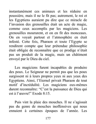 instantanément ces animaux et les réduire en
poussière, mais il ne le fit pas; autrement, le roi et
les Egyptiens auraient pu dire que ce miracle de
l’invasion des grenouilles était un acte de magie,
comme ceux accomplis par les magiciens. Les
grenouilles moururent, et on en fit des monceaux.
On en voyait partout et l’atmosphère en était
infesté. Cette fois, Pharaon et toute l’Egypte se
rendirent compte que leur prétendue philosophie
était obligée de reconnaître que ce prodige n’était
pas un produit de la magie, mais un châtiment
envoyé par le Dieu du ciel.
Les magiciens furent incapables de produire
des poux. Le Seigneur ne permit pas que les poux
surgissent ni à leurs propres yeux ni aux yeux des
Egyptiens. Ainsi, l’Eternel privait Pharaon de tout
motif d’incrédulité. Les magiciens eux-mêmes
durent reconnaître: “C’est la puissance de Dieu qui
est à l’œuvre!” Exode 8:15.
Puis vint la plaie des mouches. Il ne s’agissait
pas du genre de mouches inoffensives qui nous
ennuient à certaines époques de l’année. Les
177
 