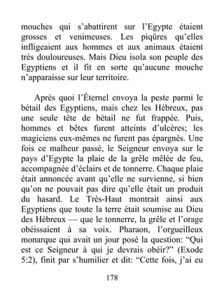 mouches qui s’abattirent sur l’Egypte étaient
grosses et venimeuses. Les piqûres qu’elles
infligeaient aux hommes et aux animaux étaient
très douloureuses. Mais Dieu isola son peuple des
Egyptiens et il fit en sorte qu’aucune mouche
n’apparaisse sur leur territoire.
Après quoi l’Éternel envoya la peste parmi le
bétail des Egyptiens, mais chez les Hébreux, pas
une seule tête de bétail ne fut frappée. Puis,
hommes et bêtes furent atteints d’ulcères; les
magiciens eux-mêmes ne furent pas épargnés. Une
fois ce malheur passé, le Seigneur envoya sur le
pays d’Egypte la plaie de la grêle mêlée de feu,
accompagnée d’éclairs et de tonnerre. Chaque plaie
était annoncée avant qu’elle ne survienne, si bien
qu’on ne pouvait pas dire qu’elle était un produit
du hasard. Le Très-Haut montrait ainsi aux
Egyptiens que toute la terre était soumise au Dieu
des Hébreux — que le tonnerre, la grêle et l’orage
obéissaient à sa voix. Pharaon, l’orgueilleux
monarque qui avait un jour posé la question: “Qui
est ce Seigneur à qui je devrais obéir?” (Exode
5:2), finit par s’humilier et dit: “Cette fois, j’ai eu
178
 