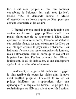 tort. C’est mon peuple et moi qui sommes
coupables; le Seigneur, lui, agit avec justice”.
Exode 9:27. Il demanda même à Moïse
d’intercéder en sa faveur auprès de Dieu, pour que
cessent le tonnerre et les éclairs.
L’Éternel envoya aussi la plaie redoutable des
sauterelles. Le roi d’Egypte préférait souffrir des
plaies plutôt que de se soumettre à Dieu. Sans
éprouver le moindre remords, Pharaon vit s’abattre
ces terribles fléaux sur tout le royaume. Le Dieu du
ciel plongea ensuite le pays dans l’obscurité. Les
habitants n’étaient pas seulement privés de lumière,
mais l’atmosphère était si lourde qu’ils avaient de
la peine à respirer. Pendant ce temps, les Hébreux
jouissaient, là où ils habitaient, d’une atmosphère
agréable et de la lumière nécessaire.
Finalement, le Seigneur fit tomber sur l’Egypte
la plus terrible de toutes les plaies dont le pays
avait souffert jusqu’ici. C’étaient le roi et les
prêtres idolâtres qui s’opposaient plus que
quiconque à la requête de Moïse. Le peuple, lui,
souhaitait que les Hébreux soient autorisés à quitter
179
 