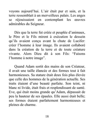 voyons aujourd’hui. L’air était pur et sain, et la
terre ressemblait à un merveilleux palais. Les anges
se réjouissaient en contemplant les œuvres
admirables du Seigneur.
Dès que la terre fut créée et peuplée d’animaux,
le Père et le Fils mirent à exécution le dessein
qu’ils avaient conçu avant la chute de Lucifer:
créer l’homme à leur image. Ils avaient collaboré
dans la création de la terre et de toute créature
vivante. Alors Dieu dit à son Fils: “Faisons
l’homme à notre image”.
Quand Adam sortit des mains de son Créateur,
il avait une taille élancée et des formes tout à fait
harmonieuses. Sa stature était deux fois plus élevée
que celle des hommes de la génération actuelle. Ses
traits étaient d’une beauté parfaite. Son teint, ni
blanc ni livide, était frais et resplendissant de santé.
Eve, qui était moins grande qu’Adam, dépassait de
peu la hauteur de ses épaules. Elle aussi était belle;
ses formes étaient parfaitement harmonieuses et
pleines de charme.
18
 