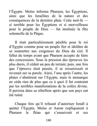 l’Égypte. Moïse informa Pharaon, les Égyptiens,
ainsi que les Israélites de la nature et des
conséquences de la dernière plaie. Cette nuit-là —
si terrible pour les Égyptiens et si merveilleuse
pour le peuple de Dieu — fut instituée la fête
solennelle de la Pâque.
Il était particulièrement pénible pour le roi
d’Egypte comme pour un peuple fier et idolâtre de
se soumettre aux exigences du Dieu du ciel. Il
fallut du temps avant que Pharaon accepte de faire
des concessions. Sous la pression des épreuves les
plus dures, il cédait un peu de terrain; puis, une fois
que l’épreuve était passée, il se ressaisissait et
revenait sur sa parole. Ainsi, l’une après l’autre, les
plaies s’abattirent sur l’Egypte, mais le monarque
ne céda rien de plus que ce à quoi il fut contraint
par les terribles manifestations de la colère divine.
Il persista dans sa rébellion après que son pays eut
été ruiné.
Chaque fois qu’il refusait d’autoriser Israël à
quitter l’Egypte, Moïse et Aaron expliquaient à
Pharaon le fléau qui s’ensuivrait et ses
180
 