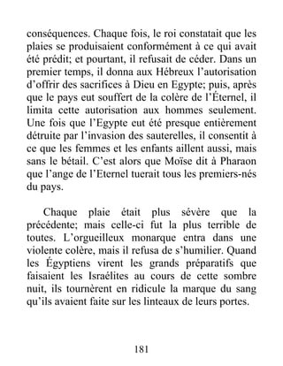 conséquences. Chaque fois, le roi constatait que les
plaies se produisaient conformément à ce qui avait
été prédit; et pourtant, il refusait de céder. Dans un
premier temps, il donna aux Hébreux l’autorisation
d’offrir des sacrifices à Dieu en Egypte; puis, après
que le pays eut souffert de la colère de l’Éternel, il
limita cette autorisation aux hommes seulement.
Une fois que l’Egypte eut été presque entièrement
détruite par l’invasion des sauterelles, il consentit à
ce que les femmes et les enfants aillent aussi, mais
sans le bétail. C’est alors que Moïse dit à Pharaon
que l’ange de l’Eternel tuerait tous les premiers-nés
du pays.
Chaque plaie était plus sévère que la
précédente; mais celle-ci fut la plus terrible de
toutes. L’orgueilleux monarque entra dans une
violente colère, mais il refusa de s’humilier. Quand
les Égyptiens virent les grands préparatifs que
faisaient les Israélites au cours de cette sombre
nuit, ils tournèrent en ridicule la marque du sang
qu’ils avaient faite sur les linteaux de leurs portes.
181
 