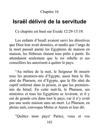 Chapitre 16
Israël délivré de la servitude
Ce chapitre est basé sur Exode 12:29-15:19.
Les enfants d’Israël avaient suivi les directives
que Dieu leur avait données, et tandis que l’ange de
la mort passait parmi les Egyptiens de maison en
maison, les Hébreux étaient tous prêts à partir. Ils
attendaient seulement que le roi rebelle et ses
conseillers les autorisent à quitter le pays.
“Au milieu de la nuit, le Seigneur fit mourir
tous les premiers-nés d’Egypte, aussi bien le fils
aîné du Pharaon, roi d’Egypte, que le fils aîné du
captif enfermé dans la prison, et que les premiers-
nés du bétail. En cette nuit-là, le Pharaon, ses
ministres et tous les Egyptiens se levèrent, et il y
eut de grands cris dans tout le pays, car il n’y avait
pas une seule maison sans un mort. Le Pharaon, en
pleine nuit, convoqua Moïse et Aaron et leur dit:
”Quittez mon pays! Partez, vous et vos
182
 