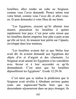 Israélites; allez rendre un culte au Seigneur,
comme vous l’avez demandé. Prenez même tout
votre bétail, comme vous l’avez dit, et allez vous-
en. Et puis demandez à votre Dieu de me bénir.
”Les Egyptiens, croyant qu’ils allaient tous
mourir, poussèrent les Israélites à quitter
rapidement leur pays. C’est pour cette raison que
les Israélites durent emporter leur pâte à pain avant
qu’elle ait levé; ils tenaient leur pétrin sur l’épaule,
enveloppé dans leur manteau.
”Les Israélites avaient fait ce que Moïse leur
avait dit: ils avaient demandé aux Egyptiens des
objets d’or et d’argent et des vêtements. Le
Seigneur avait amené les Egyptiens à les considérer
avec faveur et à leur acccorder ce qu’ils
demandaient. C’est ainsi que les Israélites
dépouillèrent les Egyptiens”. Exode 12:29-36.
C’est ainsi que se réalisa la prédiction que le
Seigneur avait révélée à Abraham environ quatre
cents ans auparavant:“Sache bien que tes
descendants séjourneront dans un pays étranger, ils
183
 