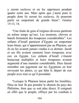 y seront esclaves et on les opprimera pendant
quatre cents ans. Mais après que j’aurai puni le
peuple dont ils seront les esclaves, ils pourront
partir en emportant de grands biens”. Genèse
15:13, 14.
“Une foule de gens d’origines diverses partirent
en même temps qu’eux. Les moutons, chèvres et
bœufs formaient des troupeaux considérables”. Les
enfants d’Israël partaient d’Egypte en emportant
leurs biens, qui n’appartenaient pas au Pharaon, car
ils ne les avaient jamais vendus à ce dernier. Jacob
et ses fils avaient emmené leurs troupeaux avec
eux en Egypte. Les enfants d’Israël s’étaient
beaucoup multipliés et leurs troupeaux avaient
augmenté d’une manière considérable. Dieu faisait
retomber son jugement sur les Egyptiens en leur
envoyant les plaies, ce qui hâta le départ de son
peuple avec tout ce qu’il possédait.
“Lorsque le Pharaon laissa partir les Israélites,
Dieu ne leur fit pas prendre le chemin du pays des
Philistins, bien que ce soit plus direct. Il craignait
en effet que le peuple, effrayé par les combats à
184
 