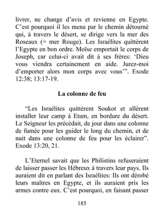 livrer, ne change d’avis et revienne en Egypte.
C’est pourquoi il les mena par le chemin détourné
qui, à travers le désert, se dirige vers la mer des
Roseaux (= mer Rouge). Les Israélites quittèrent
l’Egypte en bon ordre. Moïse emportait le corps de
Joseph, car celui-ci avait dit à ses frères: ‘Dieu
vous viendra certainement en aide. Jurez-moi
d’emporter alors mon corps avec vous’”. Exode
12:38; 13:17-19.
La colonne de feu
“Les Israélites quittèrent Soukot et allèrent
installer leur camp à Etam, en bordure du désert.
Le Seigneur les précédait, de jour dans une colonne
de fumée pour les guider le long du chemin, et de
nuit dans une colonne de feu pour les éclairer”.
Exode 13:20, 21.
L’Eternel savait que les Philistins refuseraient
de laisser passer les Hébreux à travers leur pays. Ils
auraient dit en parlant des Israélites: Ils ont dérobé
leurs maîtres en Egypte, et ils auraient pris les
armes contre eux. C’est pourquoi, en faisant passer
185
 