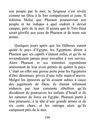 son peuple par la mer, le Seigneur s’est révélé
comme un Dieu à la fois compatissant et juste. Il
informa Moïse que Pharaon poursuivrait son
peuple et lui indiqua à quel endroit il devait
camper, près de la mer. Il ajouta que le Très-Haut
serait glorifié aux yeux de Pharaon et de toute son
armée.
Quelques jours après que les Hébreux eurent
quitté le pays d’Egypte, les Egyptiens dirent à
Pharaon que ses captifs s’étaient enfui, et qu’ils ne
reviendraient jamais pour travailler à son service.
Alors Pharaon et ses ministres regrettèrent
amèrement de leur avoir permis de quitter le pays.
C’était en effet une grosse perte pour les Egyptiens
d’être désormais privés d’une telle main-d’œuvre.
Malgré les épreuves qu’ils avaient subies à cause
des jugements de Dieu, ils étaient tellement
endurcis par leur constante rébellion qu’ils
décidèrent de poursuivre les enfants d’Israël et de
les ramener de force en Egypte. Pharaon partit à
leur poursuite, à la tête d’une grande armée et de
six cents chars, et les rattrapa alors qu’ils
campaient près de la mer.
186
 