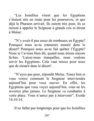 “Les Israélites virent que les Egyptiens
s’étaient mis en route pour les poursuivre, et que
déjà le Pharaon arrivait. Ils eurent très peur, ils se
mirent à appeler le Seigneur à grands cris et dirent
à Moïse:
”N’y avait-il pas assez de tombeaux en Égypte?
Pourquoi nous as-tu emmenés mourir dans le
désert? Pourquoi nous as-tu fait quitter l’Égypte?
Nous te l’avions bien dit, quand nous étions encore
là-bas: ‘Laisse-nous tranquilles, nous voulons
servir les Egyptiens. Cela vaut mieux pour nous
que de mourir dans le désert’.
”N’ayez pas peur, répondit Moïse. Tenez bon et
vous verrez comment le Seigneur interviendra
aujourd’hui pour vous sauver. En effet, les
Egyptiens que vous voyez aujourd’hui, vous ne les
reverrez plus jamais. Le Seigneur va combattre à
votre place. Vous n’aurez pas à intervenir”. Exode
14:10-14.
Il ne fallut pas longtemps pour que les Israélites
187
 