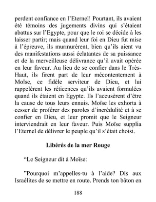 perdent confiance en l’Eternel! Pourtant, ils avaient
été témoins des jugements divins qui s’étaient
abattus sur l’Egypte, pour que le roi se décide à les
laisser partir; mais quand leur foi en Dieu fut mise
à l’épreuve, ils murmurèrent, bien qu’ils aient vu
des manifestations aussi éclatantes de sa puissance
et de la merveilleuse délivrance qu’il avait opérée
en leur faveur. Au lieu de se confier dans le Très-
Haut, ils firent part de leur mécontentement à
Moïse, ce fidèle serviteur de Dieu, et lui
rappelèrent les réticences qu’ils avaient formulées
quand ils étaient en Egypte. Ils l’accusèrent d’être
la cause de tous leurs ennuis. Moïse les exhorta à
cesser de proférer des paroles d’incrédulité et à se
confier en Dieu, et leur promit que le Seigneur
interviendrait en leur faveur. Puis Moïse supplia
l’Eternel de délivrer le peuple qu’il s’était choisi.
Libérés de la mer Rouge
“Le Seigneur dit à Moïse:
”Pourquoi m’appelles-tu à l’aide? Dis aux
Israélites de se mettre en route. Prends ton bâton en
188
 