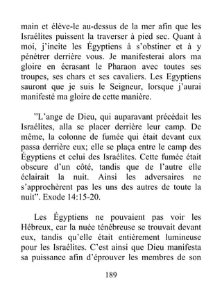 main et élève-le au-dessus de la mer afin que les
Israélites puissent la traverser à pied sec. Quant à
moi, j’incite les Égyptiens à s’obstiner et à y
pénétrer derrière vous. Je manifesterai alors ma
gloire en écrasant le Pharaon avec toutes ses
troupes, ses chars et ses cavaliers. Les Egyptiens
sauront que je suis le Seigneur, lorsque j’aurai
manifesté ma gloire de cette manière.
”L’ange de Dieu, qui auparavant précédait les
Israélites, alla se placer derrière leur camp. De
même, la colonne de fumée qui était devant eux
passa derrière eux; elle se plaça entre le camp des
Égyptiens et celui des Israélites. Cette fumée était
obscure d’un côté, tandis que de l’autre elle
éclairait la nuit. Ainsi les adversaires ne
s’approchèrent pas les uns des autres de toute la
nuit”. Exode 14:15-20.
Les Égyptiens ne pouvaient pas voir les
Hébreux, car la nuée ténébreuse se trouvait devant
eux, tandis qu’elle était entièrement lumineuse
pour les Israélites. C’est ainsi que Dieu manifesta
sa puissance afin d’éprouver les membres de son
189
 